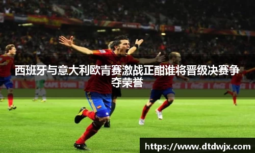 西班牙与意大利欧青赛激战正酣谁将晋级决赛争夺荣誉